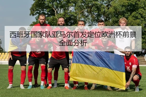 西班牙国家队亚马尔首发定位欧洲杯前景全面分析