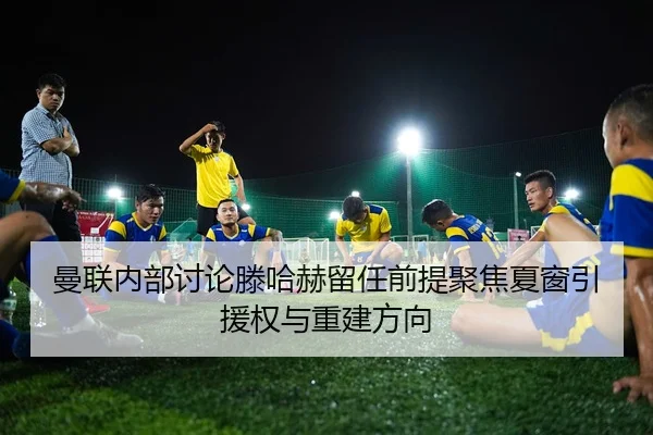 曼联内部讨论滕哈赫留任前提聚焦夏窗引援权与重建方向