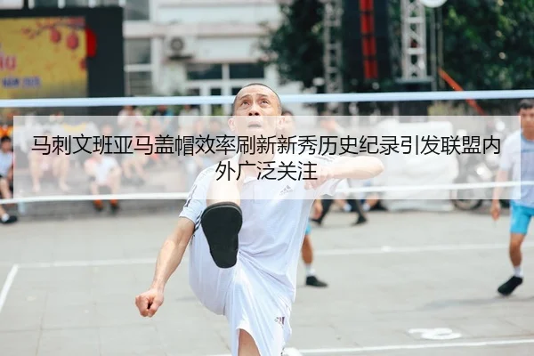 马刺文班亚马盖帽效率刷新新秀历史纪录引发联盟内外广泛关注