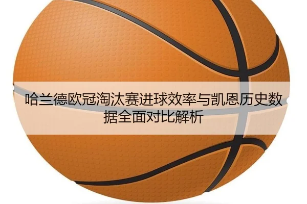 哈兰德欧冠淘汰赛进球效率与凯恩历史数据全面对比解析