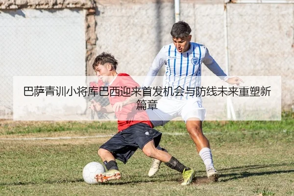 巴萨青训小将库巴西迎来首发机会与防线未来重塑新篇章
